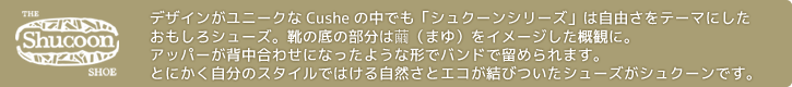  デザインがユニークなCusheの中でも「シュクーンシリーズ」は自由さをテーマにしたおもしろシューズ。靴の底の部分は繭（まゆ）をイメージした概観に。アッパーが背中合わせになったような形でバンドで留められます。とにかく自分のスタイルではける自然さとエコが結びついたシューズがシュクーンです。
