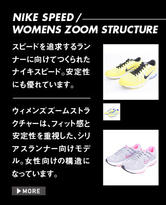 NIKE SPEED / WOMENS ZOOM STRUCTURE スピードを追求するランナーに向けてつくられたナイキスピード。安定性にも優れています。 ウィメンズズームストラクチャーは、フィット感と安定性を重視した、シリアスランナー向けモデル。女性向けの構造になっています。