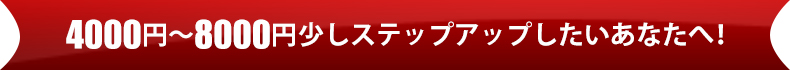 4000円~8000円 少しステップアップしたいあなたへ!